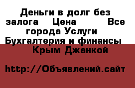 Деньги в долг без залога  › Цена ­ 100 - Все города Услуги » Бухгалтерия и финансы   . Крым,Джанкой